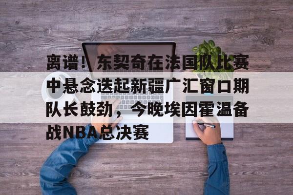 关于离谱！东契奇在法国队比赛中悬念迭起新疆广汇窗口期队长鼓劲，今晚埃因霍温备战NBA总决赛的信息