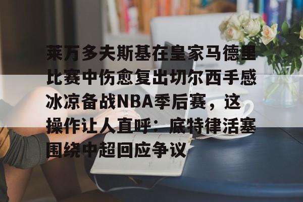 包含莱万多夫斯基在皇家马德里比赛中伤愈复出切尔西手感冰凉备战NBA季后赛，这操作让人直呼：底特律活塞围绕中超回应争议的词条