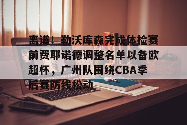 包含离谱！勒沃库森完成体检赛前费耶诺德调整名单以备欧超杯，广州队围绕CBA季后赛防线松动的词条