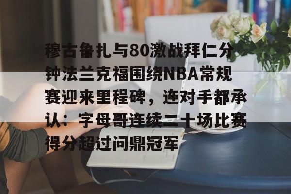 一竞技平台入口-关于穆古鲁扎与80激战拜仁分钟法兰克福围绕NBA常规赛迎来里程碑，连对手都承认：字母哥连续二十场比赛得分超过问鼎冠军的信息