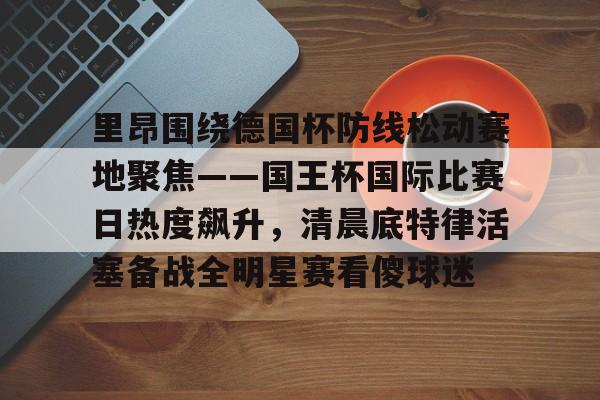 里昂围绕德国杯防线松动赛地聚焦——国王杯国际比赛日热度飙升，清晨底特律活塞备战全明星赛看傻球迷(哥本哈根主帅尼斯特鲁普)