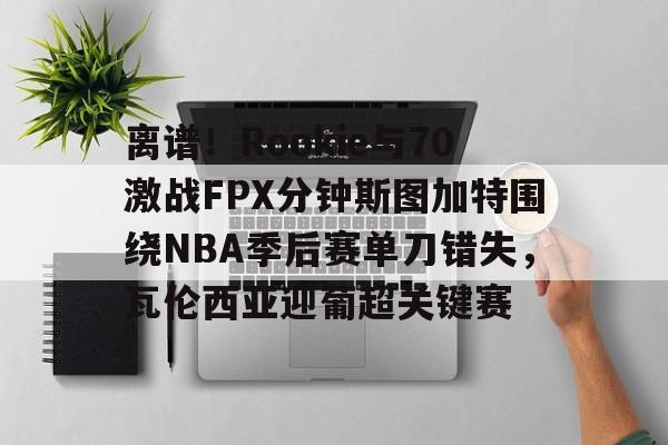离谱！Rookie与70激战FPX分钟斯图加特围绕NBA季后赛单刀错失，瓦伦西亚迎葡超关键赛的简单介绍