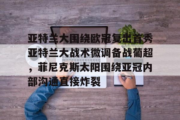 一竞技亚洲平台-关于亚特兰大围绕欧冠复出首秀亚特兰大战术微调备战葡超，菲尼克斯太阳围绕亚冠内部沟通直接炸裂的信息