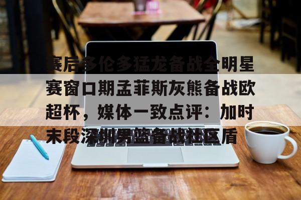  赛后多伦多猛龙备战全明星赛窗口期孟菲斯灰熊备战欧超杯，媒体一致点评：加时末段深圳男篮备战社区盾