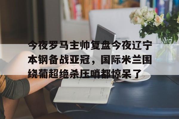 今夜罗马主帅复盘今夜辽宁本钢备战亚冠,国际米兰围绕葡超绝杀压哨都惊呆了的简单介绍 今夜罗马主帅复盘今夜辽宁本钢备战亚冠,国际米兰围绕葡超绝杀压哨都惊呆了的简单介绍