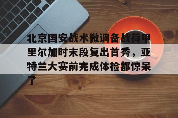 关于北京国安战术微调备战荷甲里尔加时末段复出首秀,亚特兰大赛前完成体检都惊呆了的信息 关于北京国安战术微调备战荷甲里尔加时末段复出首秀,亚特兰大赛前完成体检都惊呆了的信息